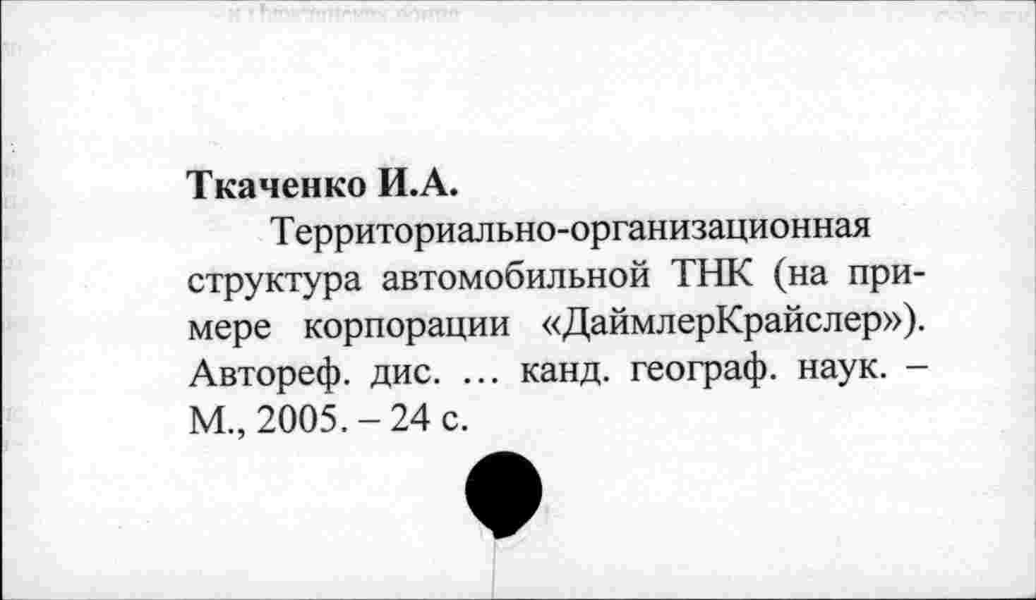 ﻿Ткаченко И.А.
Т ерриториал ьно-организационная структура автомобильной ТНК (на примере корпорации «ДаймлерКрайслер»), Автореф. дис. ... канд. географ, наук. -М., 2005.-24 с.